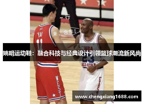 姚明运动鞋：融合科技与经典设计引领篮球潮流新风尚